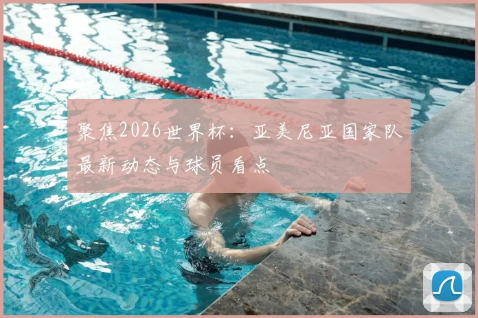 聚焦2026世界杯:亚美尼亚国家队最新动态与球员看点