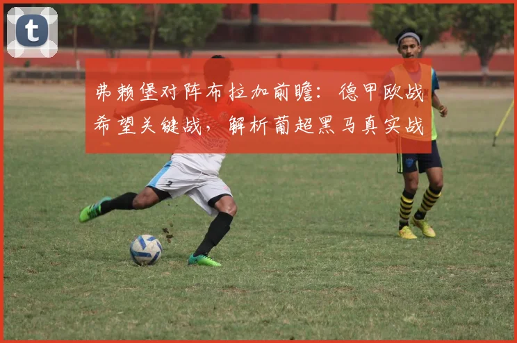 弗赖堡对阵布拉加前瞻:德甲欧战希望关键战,解析葡超黑马真实战力与晋级形势