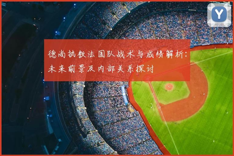 德尚执教法国队战术与成绩解析:未来前景及内部关系探讨