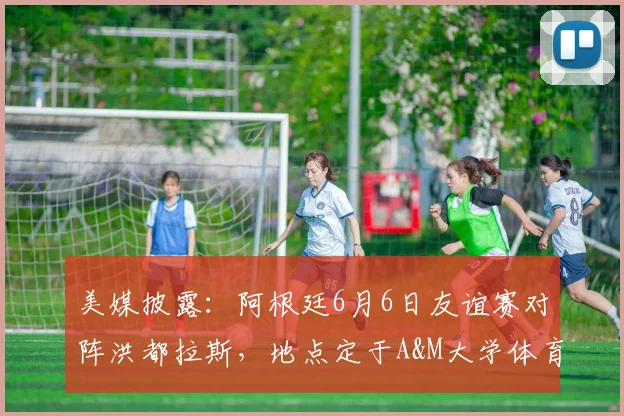 美媒披露:阿根廷6月6日友谊赛对阵洪都拉斯,地点定于A&M大学体育场