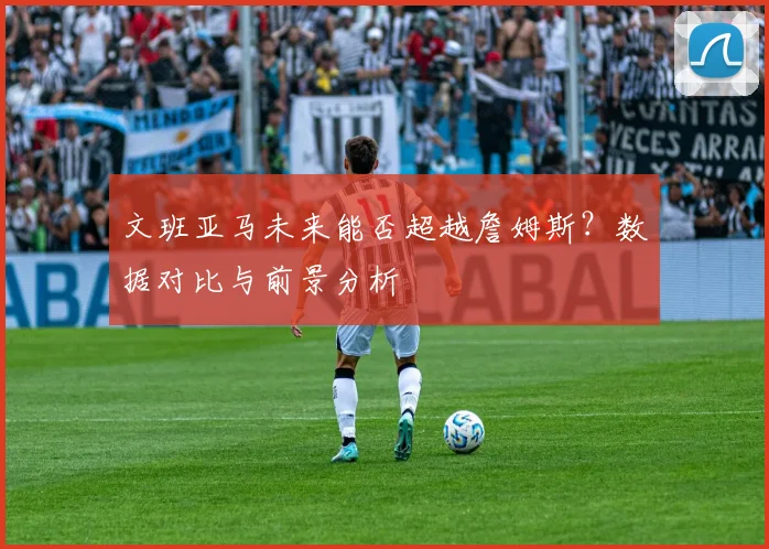 文班亚马未来能否超越詹姆斯?数据对比与前景分析