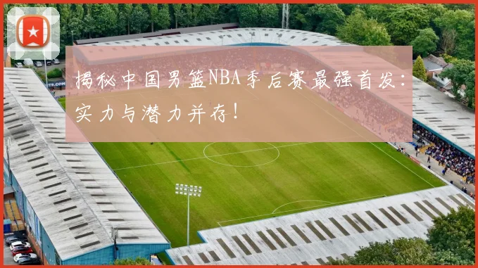 揭秘中国男篮NBA季后赛最强首发:实力与潜力并存!
