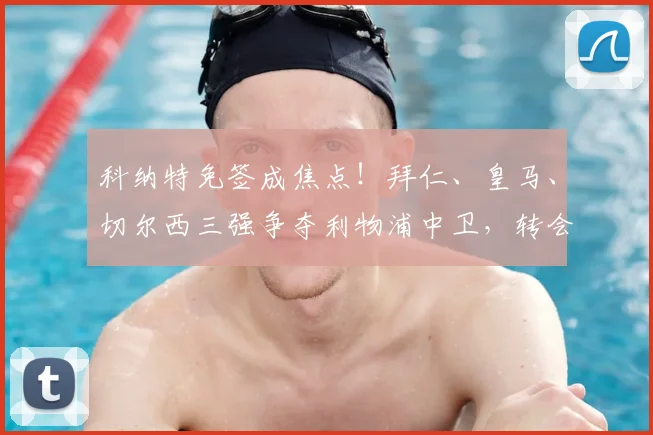 科纳特免签成焦点!拜仁、皇马、切尔西三强争夺利物浦中卫,转会动态深度解析