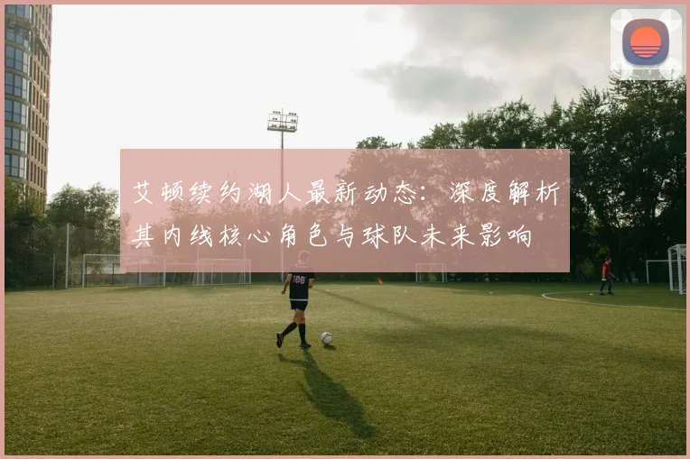 艾顿续约湖人最新动态:深度解析其内线核心角色与球队未来影响