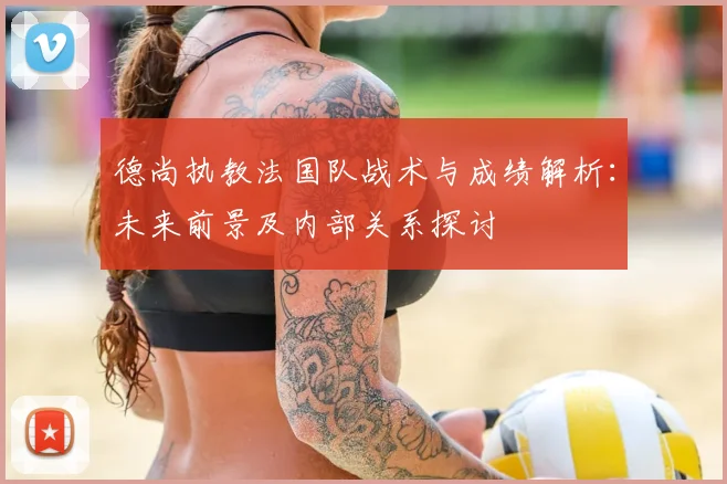 德尚执教法国队战术与成绩解析:未来前景及内部关系探讨