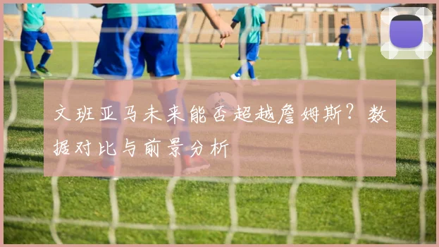 文班亚马未来能否超越詹姆斯?数据对比与前景分析